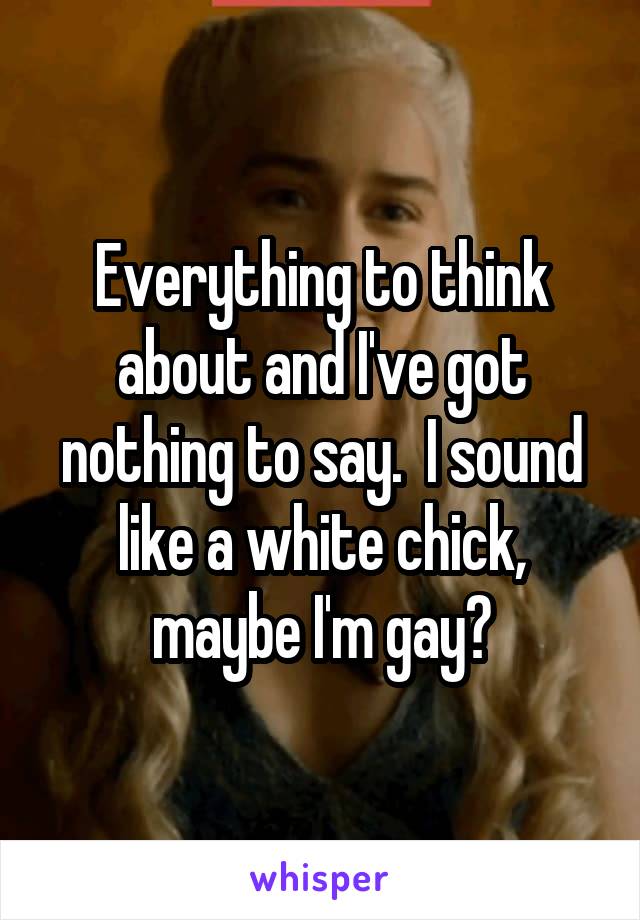 Everything to think about and I've got nothing to say.  I sound like a white chick, maybe I'm gay?