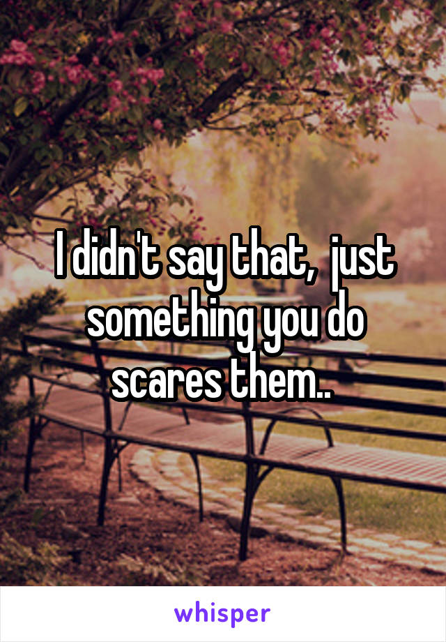 I didn't say that,  just something you do scares them.. 