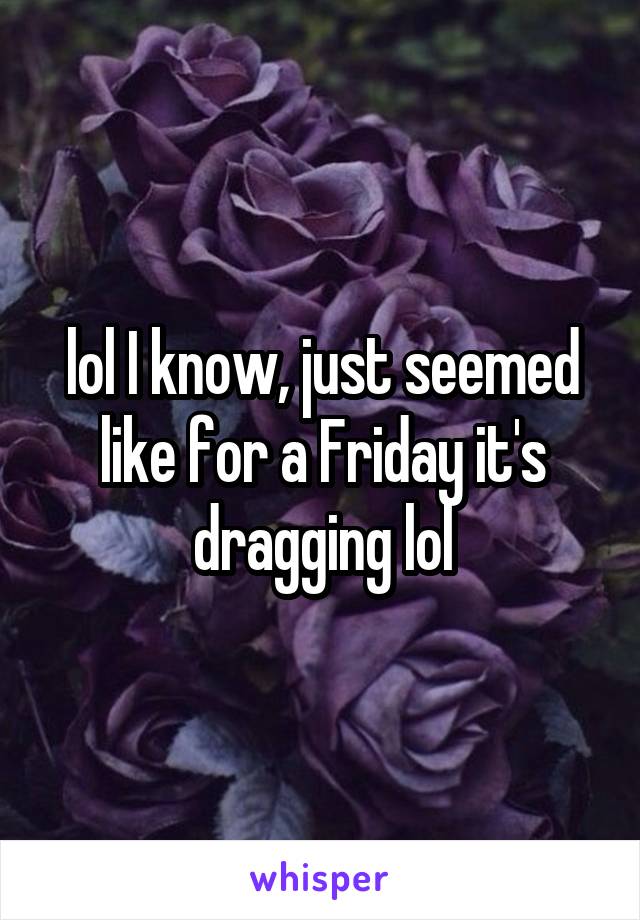lol I know, just seemed like for a Friday it's dragging lol