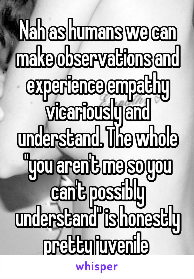Nah as humans we can make observations and experience empathy vicariously and understand. The whole "you aren't me so you can't possibly understand" is honestly pretty juvenile 