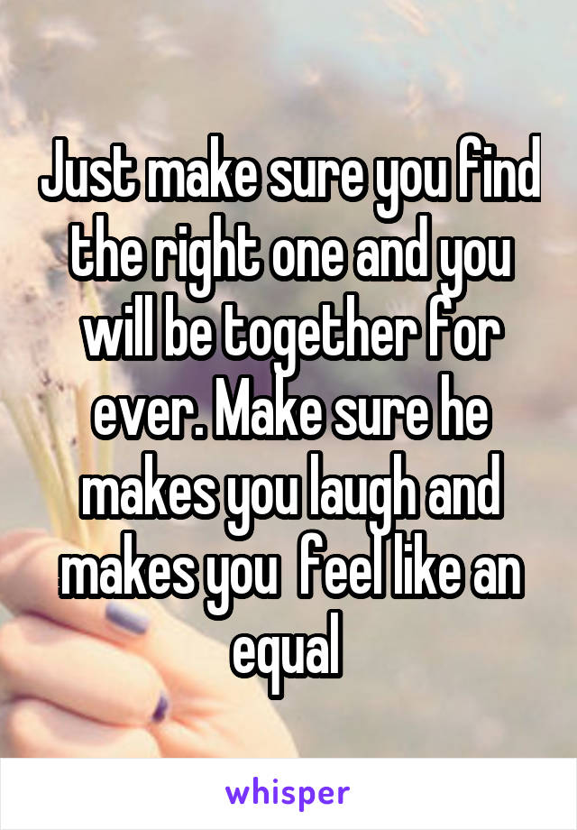 Just make sure you find the right one and you will be together for ever. Make sure he makes you laugh and makes you  feel like an equal 
