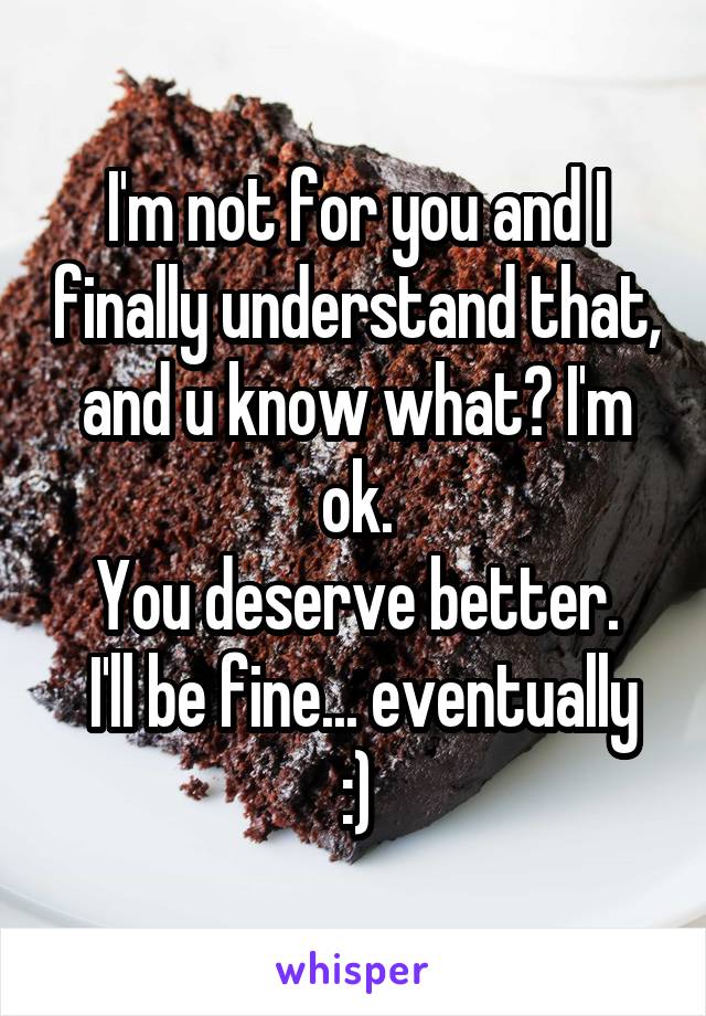 I'm not for you and I finally understand that, and u know what? I'm ok.
You deserve better.
 I'll be fine... eventually :)