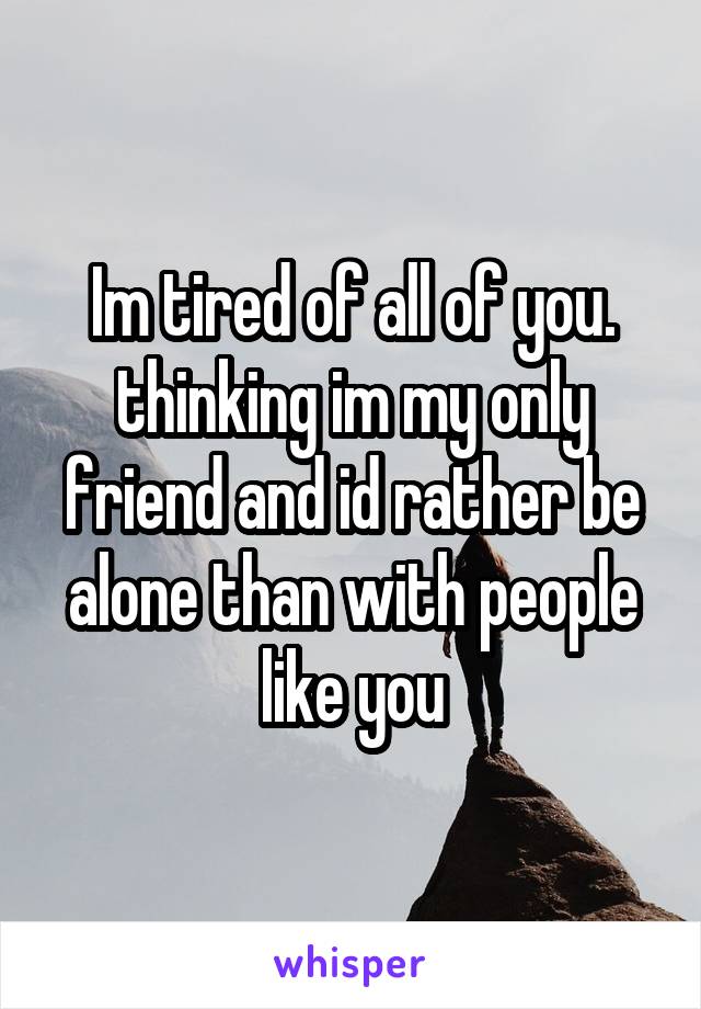 Im tired of all of you. thinking im my only friend and id rather be alone than with people like you
