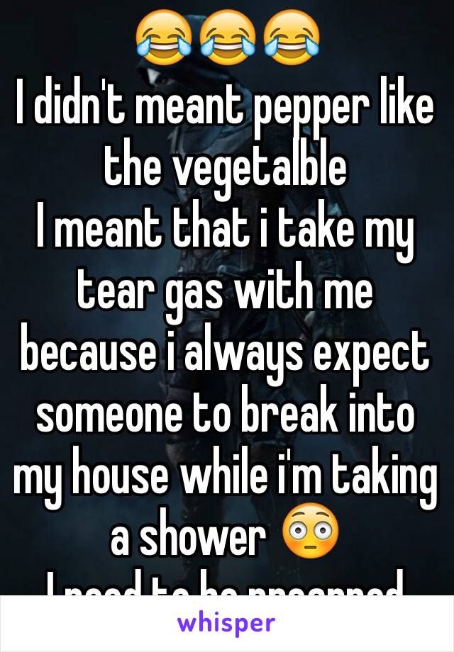 😂😂😂
I didn't meant pepper like the vegetalble
I meant that i take my tear gas with me because i always expect someone to break into my house while i'm taking a shower 😳
I need to be preapred 