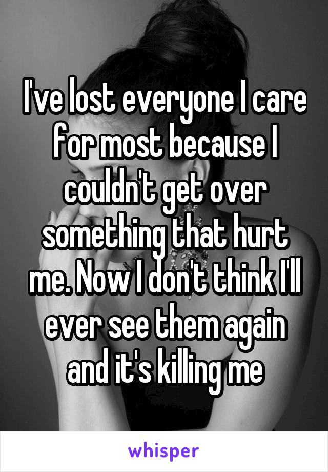 I've lost everyone I care for most because I couldn't get over something that hurt me. Now I don't think I'll ever see them again and it's killing me