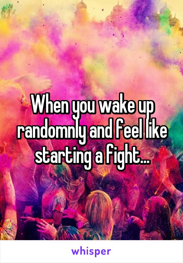When you wake up randomnly and feel like starting a fight...