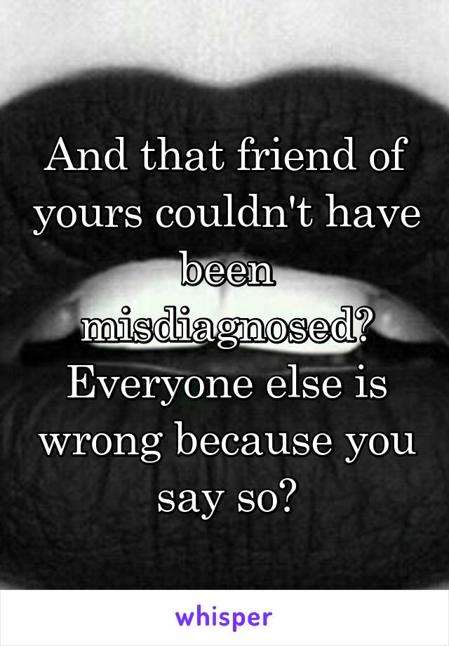 And that friend of yours couldn't have been misdiagnosed? Everyone else is wrong because you say so?