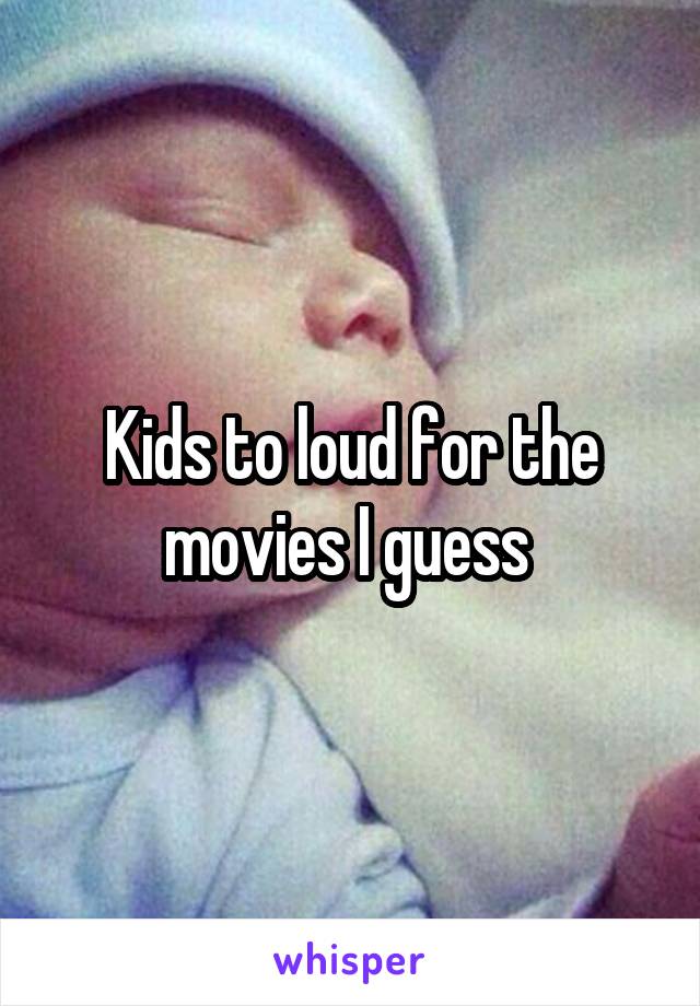 Kids to loud for the movies I guess 