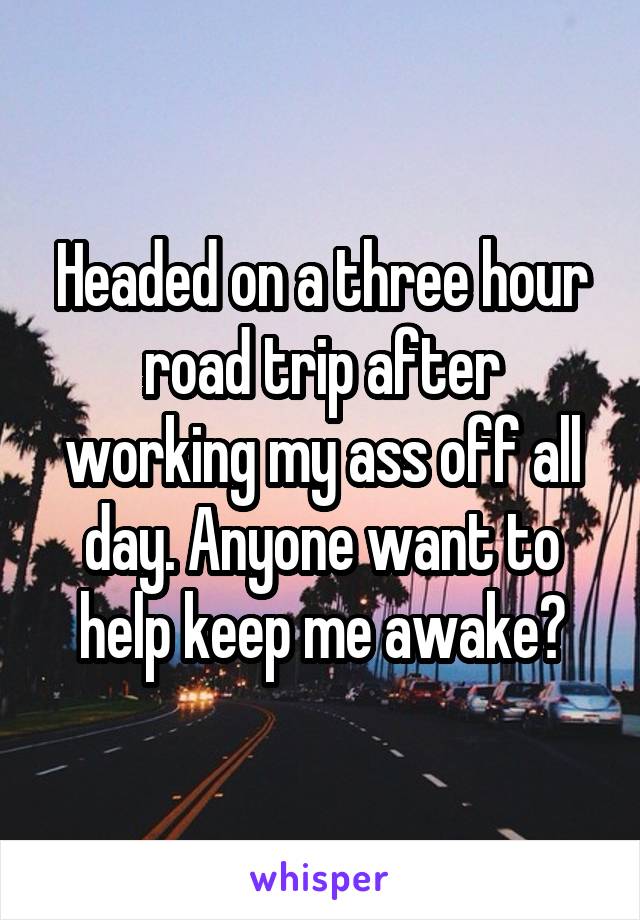 Headed on a three hour road trip after working my ass off all day. Anyone want to help keep me awake?