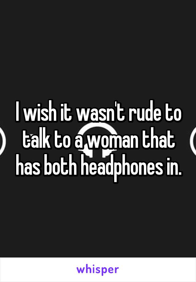 I wish it wasn't rude to talk to a woman that has both headphones in.