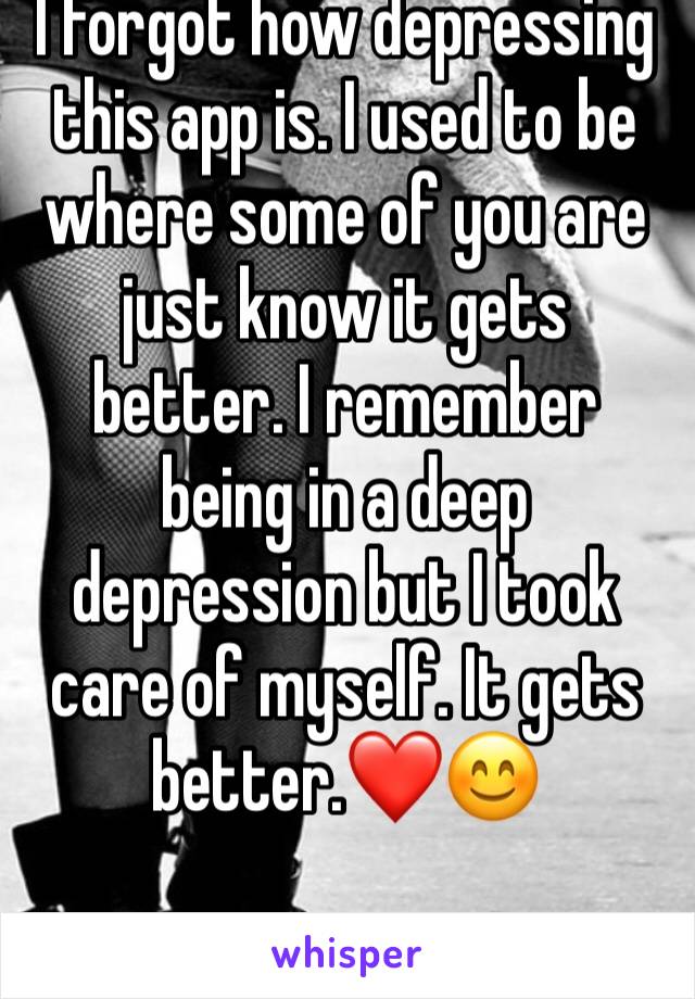 I forgot how depressing this app is. I used to be where some of you are just know it gets better. I remember being in a deep depression but I took care of myself. It gets better.❤️😊