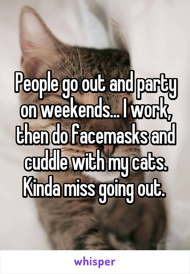 People go out and party on weekends... I work, then do facemasks and cuddle with my cats. Kinda miss going out. 