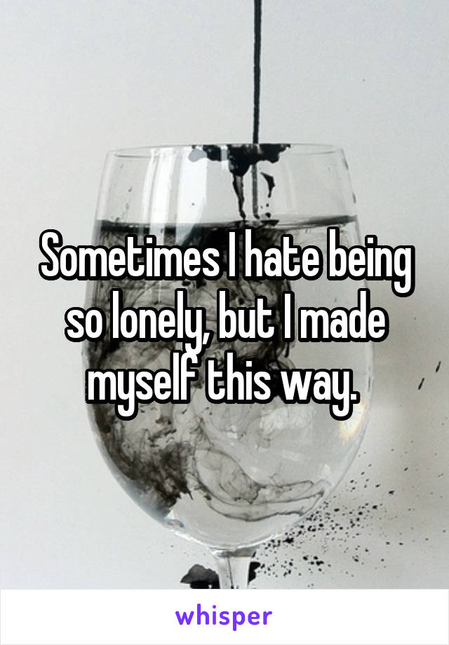 Sometimes I hate being so lonely, but I made myself this way. 