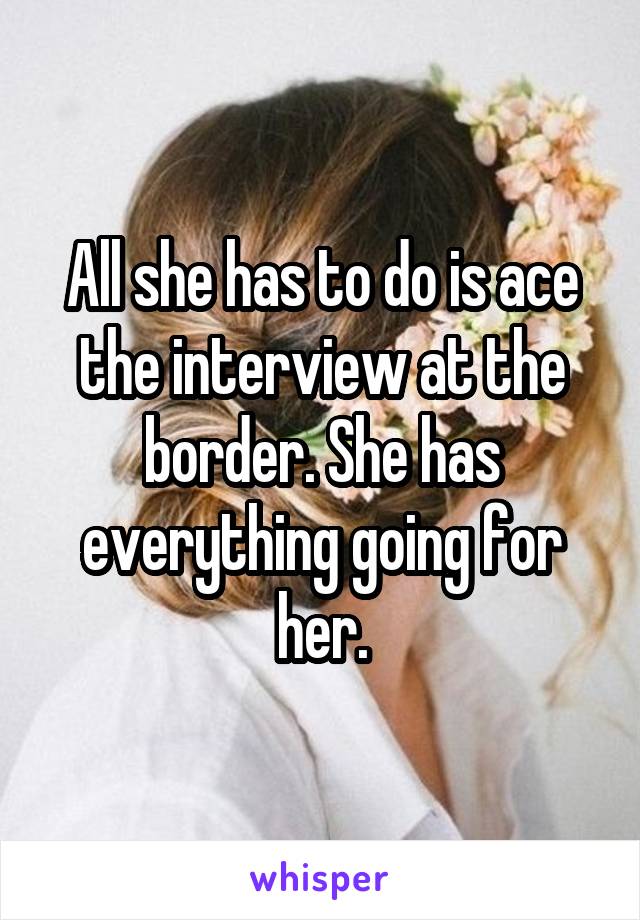 All she has to do is ace the interview at the border. She has everything going for her.