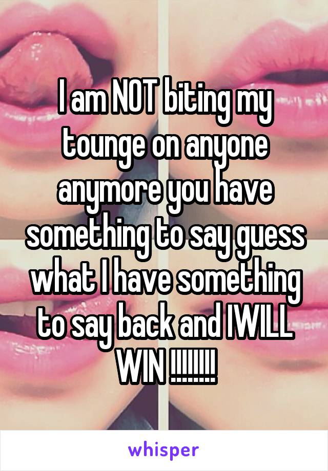 I am NOT biting my tounge on anyone anymore you have something to say guess what I have something to say back and IWILL WIN !!!!!!!!