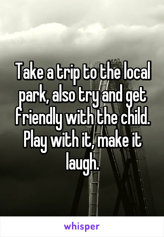 Take a trip to the local park, also try and get friendly with the child. Play with it, make it laugh.