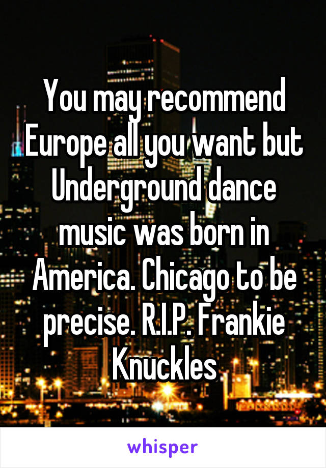 You may recommend Europe all you want but Underground dance music was born in America. Chicago to be precise. R.I.P. Frankie Knuckles