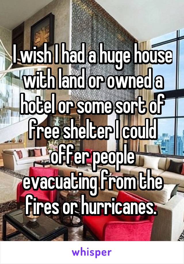 I wish I had a huge house with land or owned a hotel or some sort of free shelter I could offer people evacuating from the fires or hurricanes. 