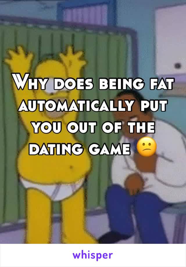Why does being fat automatically put you out of the dating game 😕