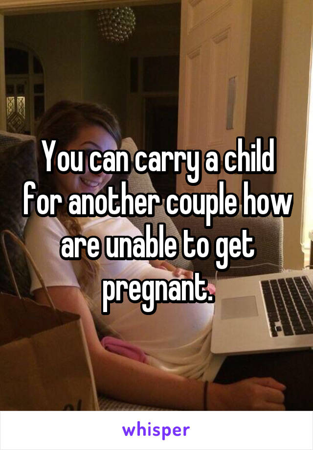 You can carry a child for another couple how are unable to get pregnant.