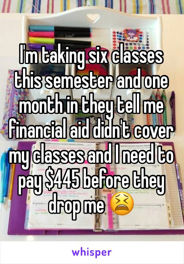 I'm taking six classes this semester and one month in they tell me financial aid didn't cover my classes and I need to pay $445 before they drop me 😫