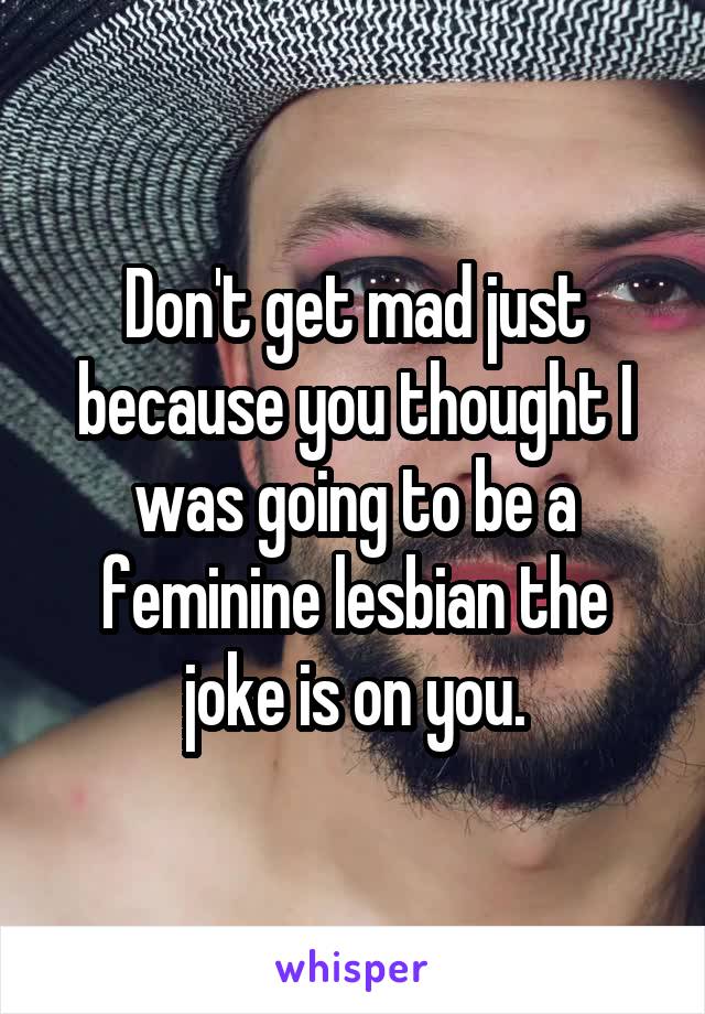 Don't get mad just because you thought I was going to be a feminine lesbian the joke is on you.