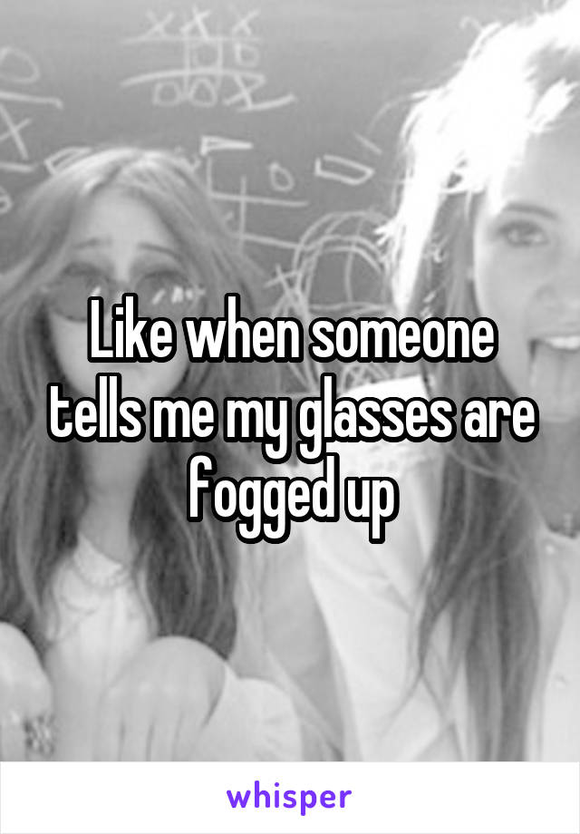 Like when someone tells me my glasses are fogged up