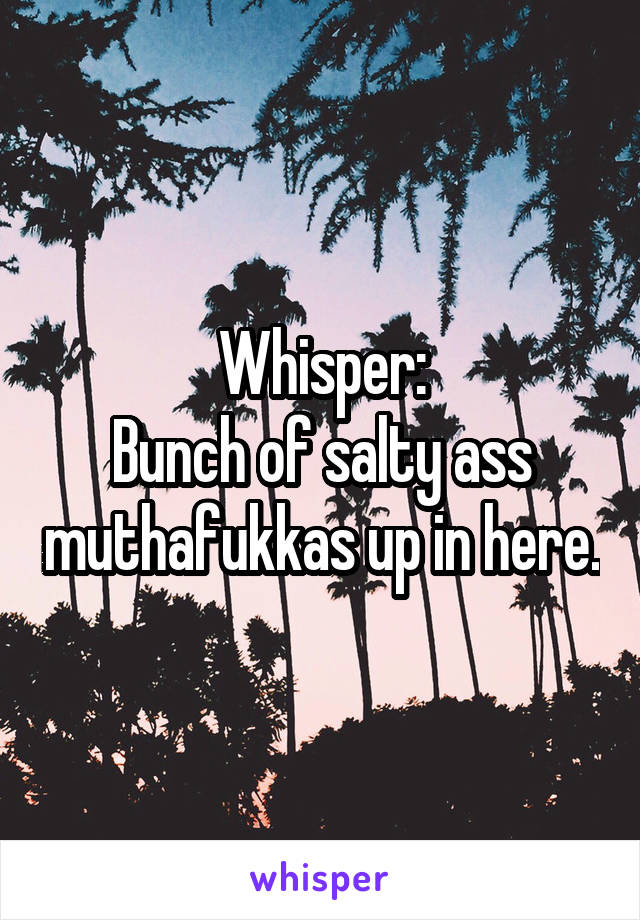 Whisper:
Bunch of salty ass muthafukkas up in here.