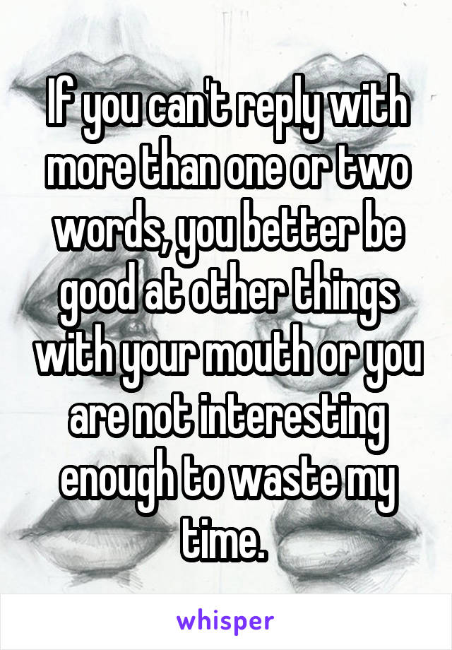 If you can't reply with more than one or two words, you better be good at other things with your mouth or you are not interesting enough to waste my time. 