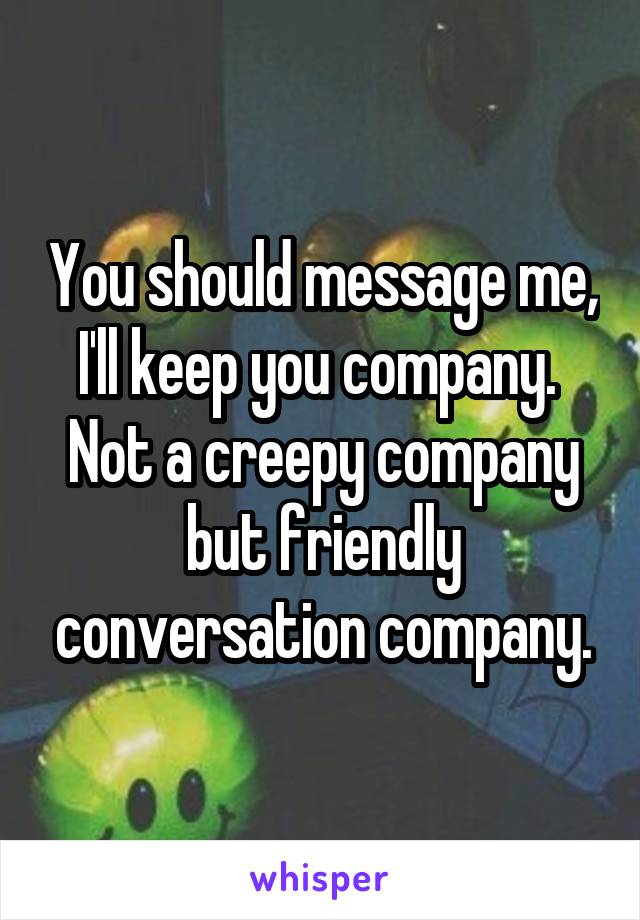 You should message me, I'll keep you company.  Not a creepy company but friendly conversation company.