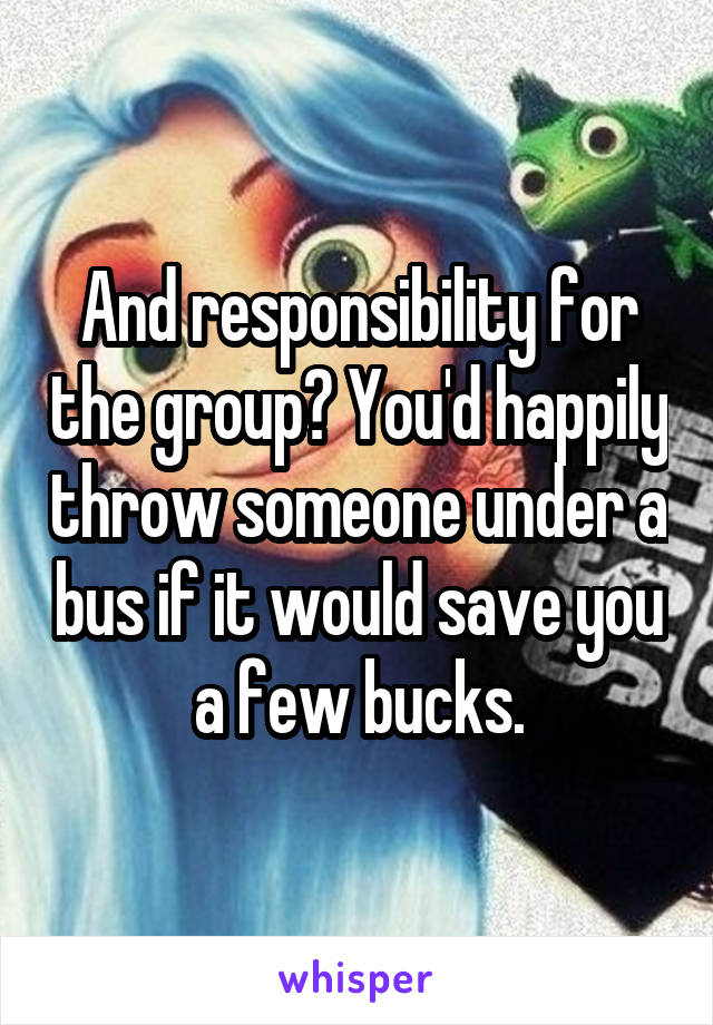 And responsibility for the group? You'd happily throw someone under a bus if it would save you a few bucks.