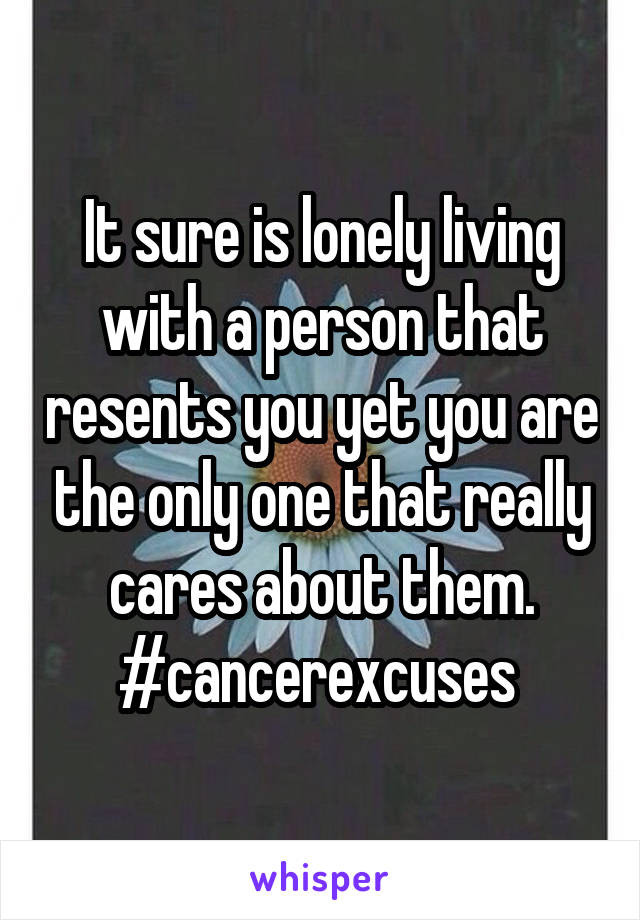 It sure is lonely living with a person that resents you yet you are the only one that really cares about them. #cancerexcuses 