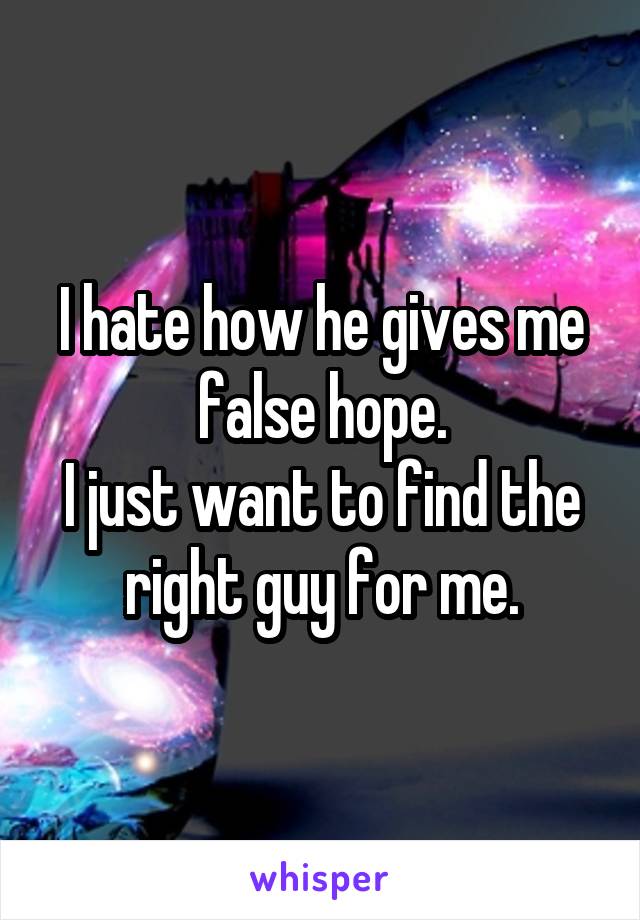 I hate how he gives me false hope.
I just want to find the right guy for me.