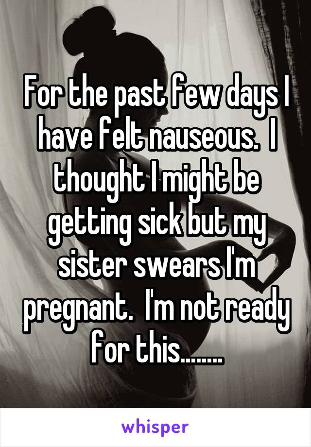 For the past few days I have felt nauseous.  I thought I might be getting sick but my sister swears I'm pregnant.  I'm not ready for this........