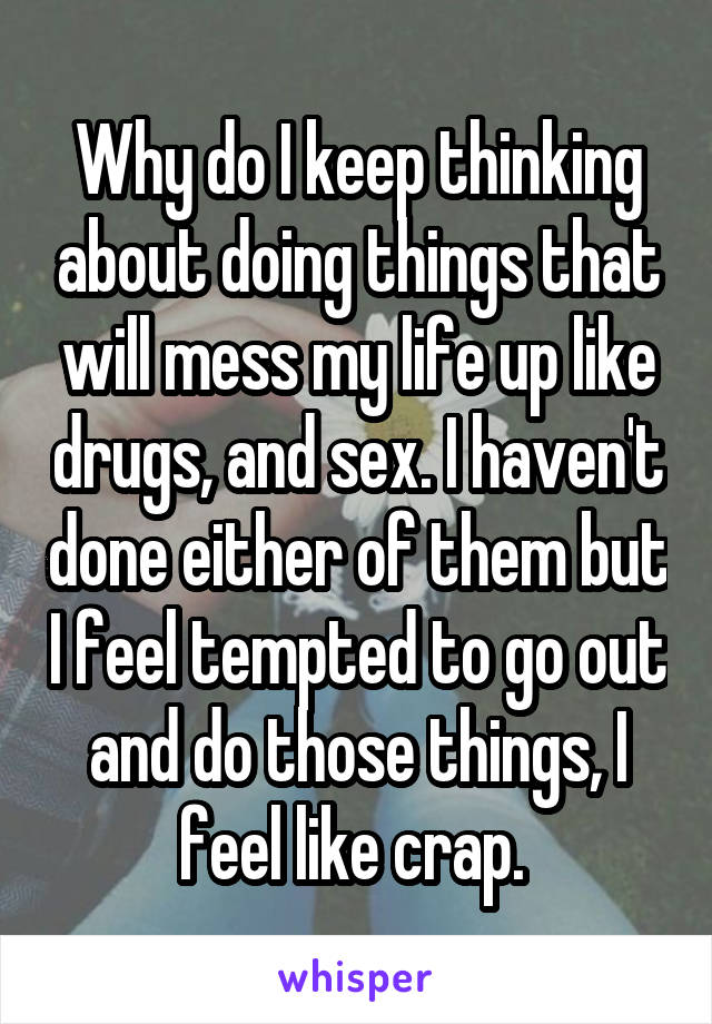 Why do I keep thinking about doing things that will mess my life up like drugs, and sex. I haven't done either of them but I feel tempted to go out and do those things, I feel like crap. 