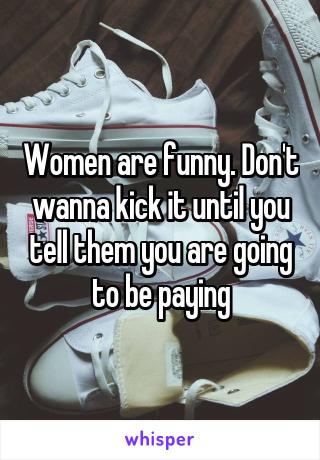 Women are funny. Don't wanna kick it until you tell them you are going to be paying
