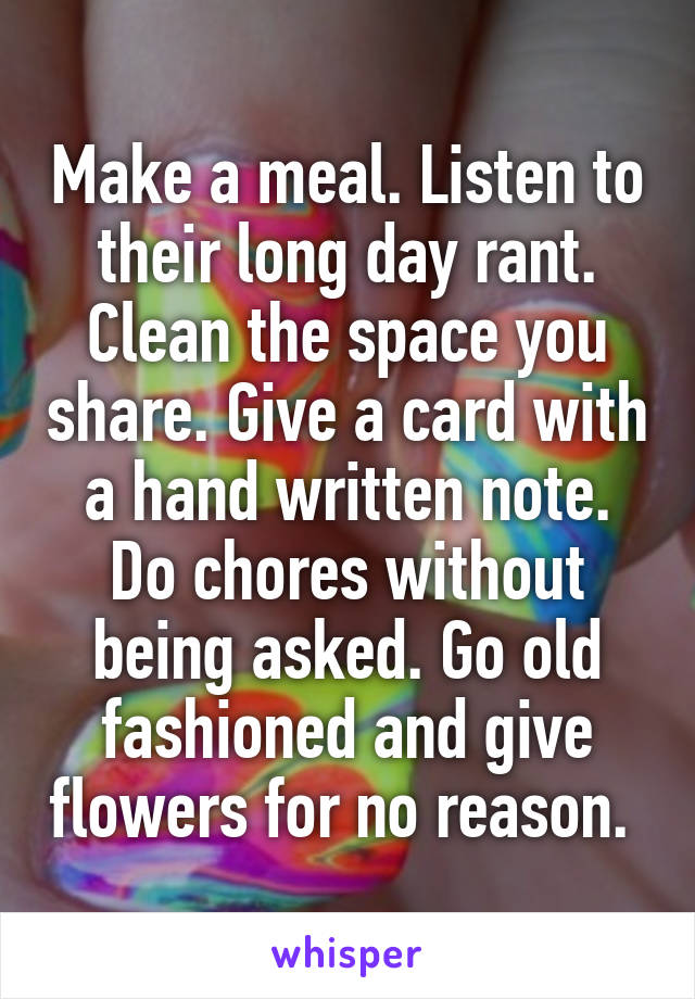 Make a meal. Listen to their long day rant. Clean the space you share. Give a card with a hand written note. Do chores without being asked. Go old fashioned and give flowers for no reason. 