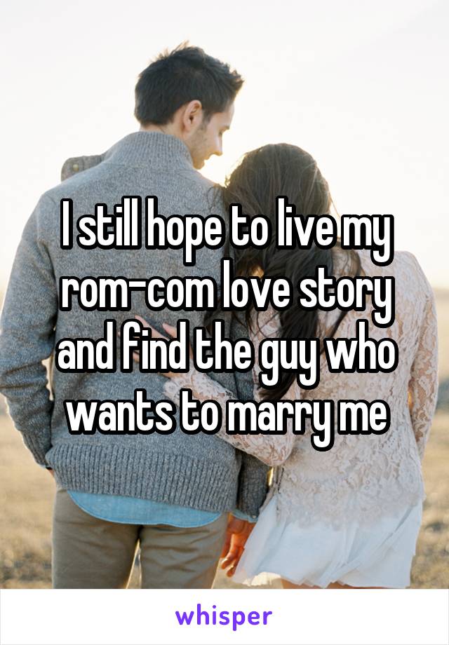 I still hope to live my rom-com love story and find the guy who wants to marry me