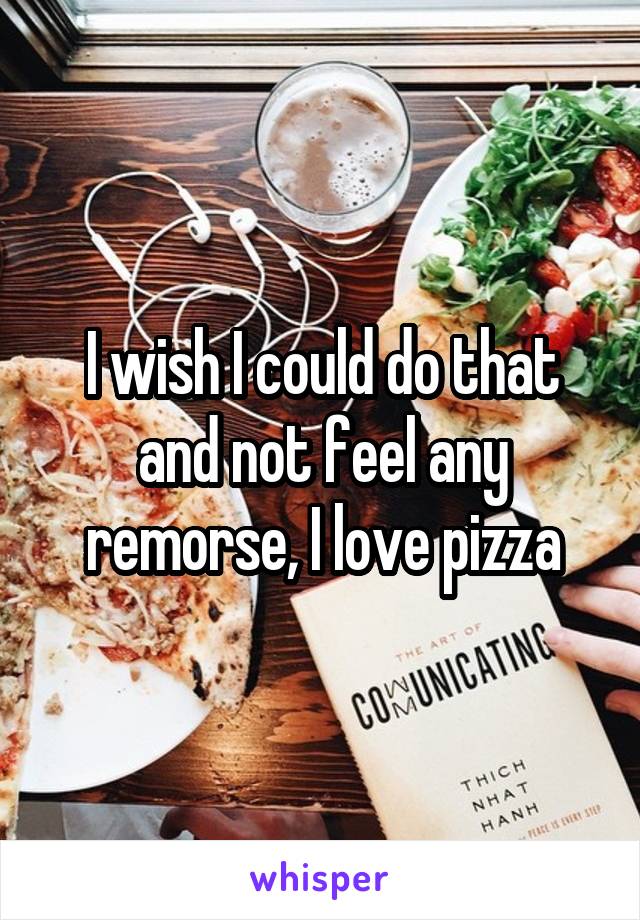 I wish I could do that and not feel any remorse, I love pizza