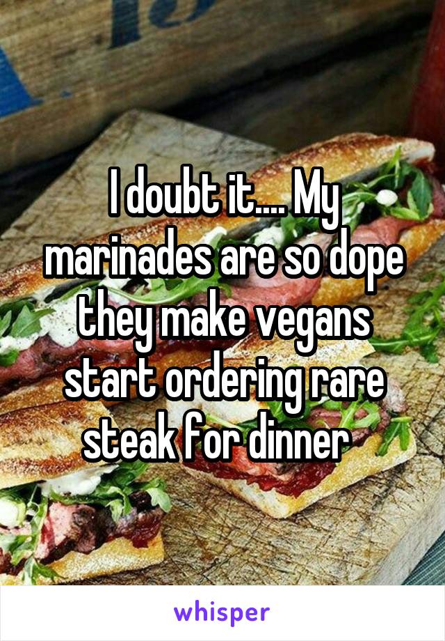 I doubt it.... My marinades are so dope they make vegans start ordering rare steak for dinner  