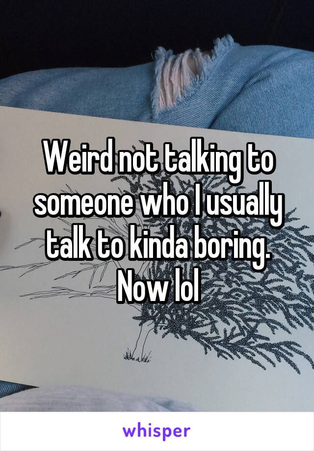 Weird not talking to someone who I usually talk to kinda boring. Now lol