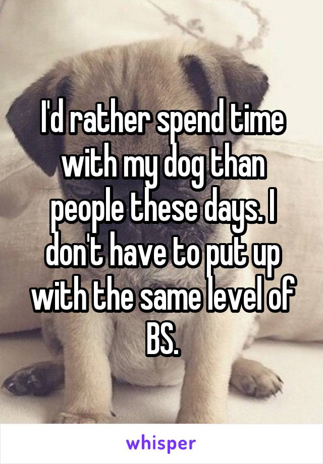 I'd rather spend time with my dog than people these days. I don't have to put up with the same level of BS.