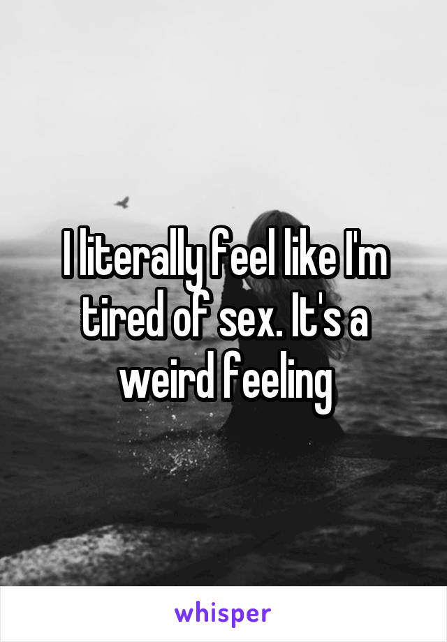 I literally feel like I'm tired of sex. It's a weird feeling