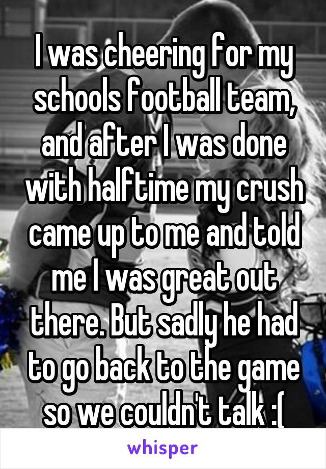 I was cheering for my schools football team, and after I was done with halftime my crush came up to me and told me I was great out there. But sadly he had to go back to the game so we couldn't talk :(