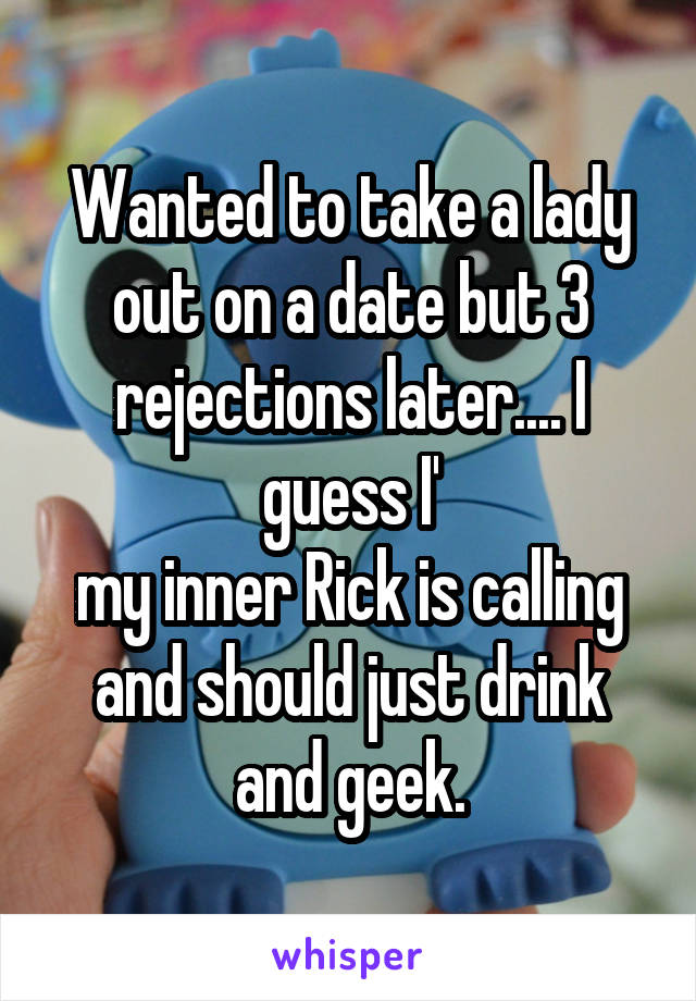 Wanted to take a lady out on a date but 3 rejections later.... I guess I'
my inner Rick is calling and should just drink and geek.
