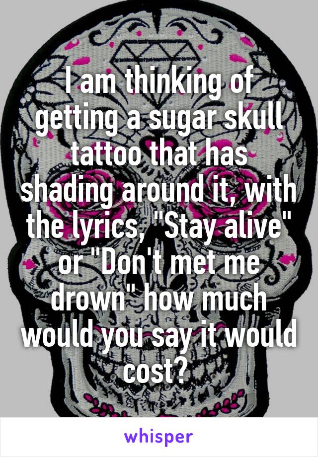 I am thinking of getting a sugar skull tattoo that has shading around it, with the lyrics, "Stay alive" or "Don't met me drown" how much would you say it would cost? 