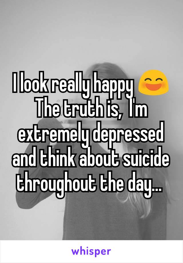 I look really happy 😄 The truth is,  I'm extremely depressed and think about suicide throughout the day... 
