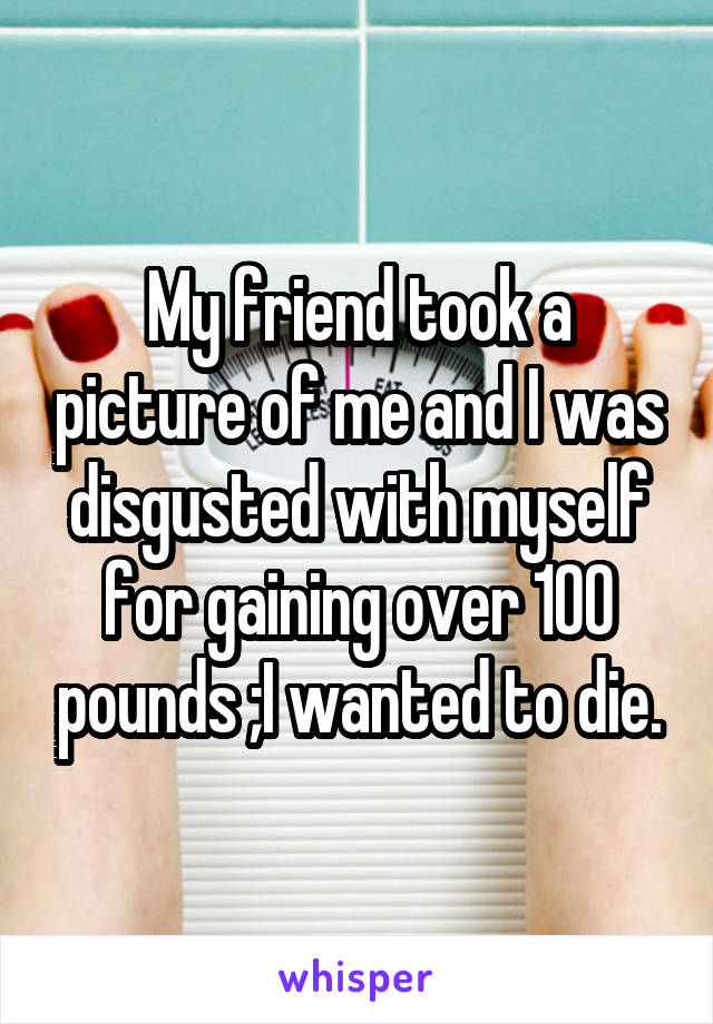 My friend took a picture of me and I was disgusted with myself for gaining over 100 pounds ;I wanted to die.