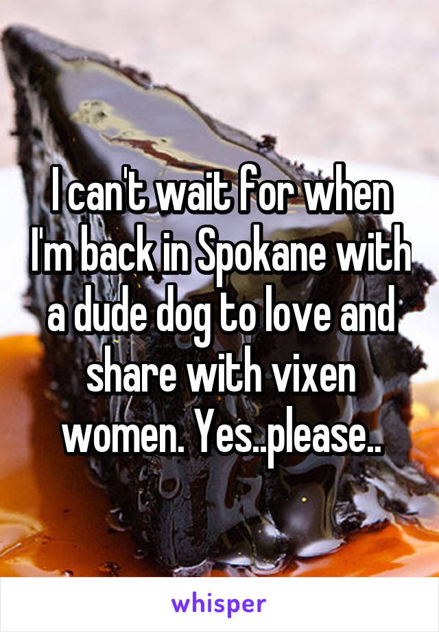 I can't wait for when I'm back in Spokane with a dude dog to love and share with vixen women. Yes..please..