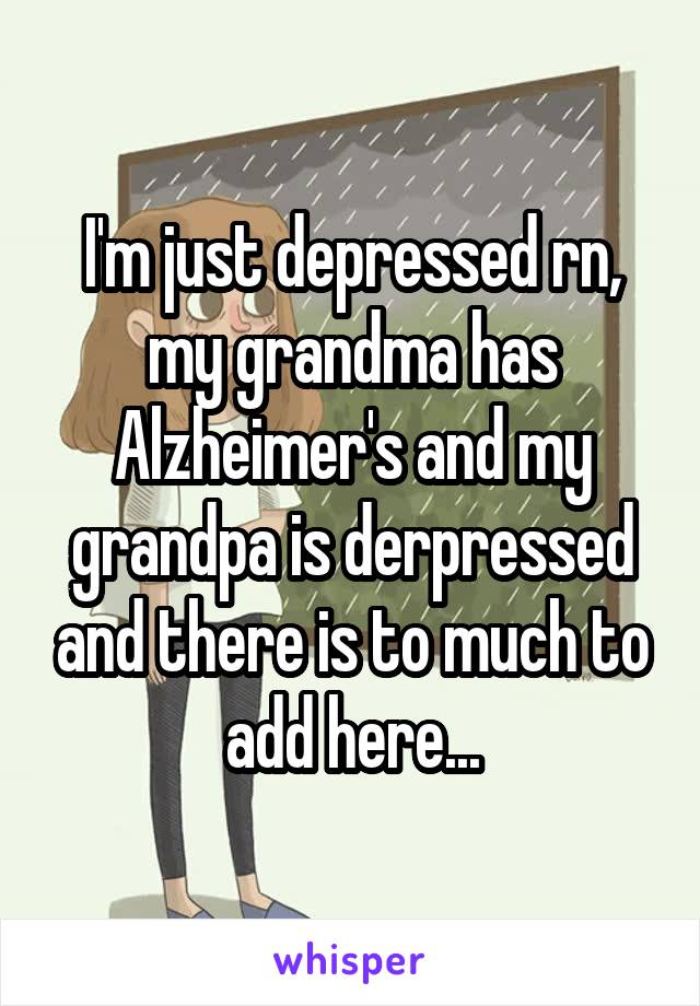 I'm just depressed rn, my grandma has Alzheimer's and my grandpa is derpressed and there is to much to add here...
